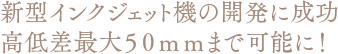 新型インクジェット機の開発に成功　高低差最大50mmまで可能に！