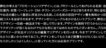 弊社の考える「プロモーションリデザイン」とは、PRツールとしてあげられる名刺・会社案内・封筒・リーフレット・DM・チラシ・メンバーズカードなどありますが、特に会社やお店の顔として最初に拝見される名刺。この名刺の初回デザイン費を無料かつ印刷コストをほぼそのままで、デザインのリニューアルをかけるというプランで、弊社にてデザイン→印刷→納品までを一括して行います。デザインを無料で行うからといってクオリティが低くなるわけでもひな形に当てはめたものでもございません。プロのデザイナーが完全オリジナルの編集でリデザインを行います。今まで「デザインしてもらうと高いからやめておこう。デザインをしてもらうほど経費をかけたくないけど、もう少しカッコよくしたい。」と思っていた方には必見のプランです。