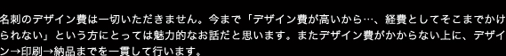 名刺のデザイン費は一切いただきません。今まで「デザイン費が高いから…、経費としてそこまでかけられない」という方にとっては魅力的なお話だと思います。またデザイン費がかからない上に、デザイン→印刷→納品までを一貫して行います。