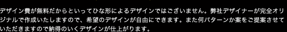 デザイン費が無料だからといってひな形によるデザインではございません。弊社デザイナーが完全オリジナルで作成いたしますので、希望のデザインが自由にできます。また何パターンか案をご提案させていただきますので納得のいくデザインが仕上がります。