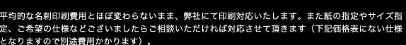 平均的な名刺印刷費用とほぼ変わらないまま、弊社にて印刷対応いたします。また紙の指定やサイズ指定、ご希望の仕様などございましたらご相談いただければ対応させて頂きます（下記価格表にない仕様となりますので別途費用かかります）。