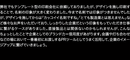 弊社でもテンプレート型の印刷会社に依頼しておりましたが、デザインを施し印刷することで、名刺の印象が大きく変わりました。今まで名刺では印象がつきませんでしたが、デザインを施してからは「カッコイイ名刺ですね」「とても製造業とは思えません」など様々なお声をいただいており、しっかりした企業だという印象をもっていただき仕事に繋がるケースがありました。直接製品とは関係ないのかもしれませんが、こんなちょっとしたことで企業としてのブランド力＝信用度があがります。会議や打ち合わせなどの場において一番最初にお渡しするPRツールとしてうまく活用して、企業のイメージアップに繋げていきましょう。