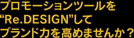 プロモーションツールを“Re.Design”してブランド力を高めませんか？