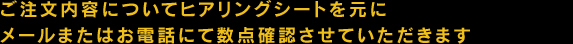 ご注文内容についてヒアリングシートを元に メールまたはお電話にて数点確認させていただきます