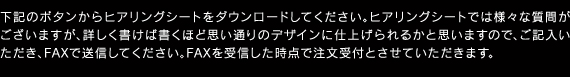 下記のボタンからヒアリングシートをダウンロードしてください。ヒアリングシートでは様々な質問がございますが、詳しく書けば書くほど思い通りのデザインに仕上げられるかと思いますので、ご記入いただき、FAXで送信してください。FAXを受信した時点で注文受付とさせていただきます。