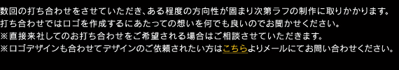 数回の打ち合わせをさせていただき、ある程度の方向性が固まり次第ラフの制作に取りかかります。 打ち合わせではロゴを作成するにあたっての想いを何でも良いのでお聞かせください。 ※直接来社してのお打ち合わせをご希望される場合はご相談させていただきます。 ※ロゴデザインも合わせてデザインのご依頼されたい方はこちらよりメールにてお問い合わせください