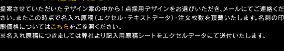 提案させていただいたデザイン案の中から1点採用デザインをお選びいただき、メールにてご連絡ください。またこの時点で名入れ原稿（エクセル・テキストデータ）・注文枚数を頂戴いたします。名刺の印刷価格についてはこちらをご参照ください。※名入れ原稿につきましては弊社より記入用原稿シートをエクセルデータにて送付いたします。