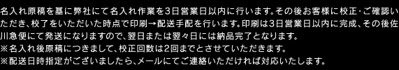 名入れ原稿を基に弊社にて名入れ作業を3日営業日以内に行います。その後お客様に校正・ご確認いただき、校了をいただいた時点で印刷→配送手配を行います。印刷は3日営業日以内に完成、その後佐川急便にて発送になりますので、翌日または翌々日には納品完了となります。※名入れ後原稿につきまして、校正回数は2回までとさせていただきます。※配送日時指定がございましたら、メールにてご連絡いただければ対応いたします。