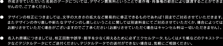 ●作成させていただいた名刺のデータについては、デザイン費無料ということで著作権・肖像権の都合により譲渡することができませんので、ご了承ください。●デザインの校正につきましては、文字の大きさの拡大など簡易的に修正できるものであれば1回までご対応させていただきます。またデザインの作り直しや新たなデザインのし直しということに関しては別途料金にてご対応させていただくか、場合によってはお断りさせていただく場合がございますのでご了承ください（お断りさせていただく場合はキャンセル料は一切いただきません）。●名入れ原稿につきましては、校正回数や誤字・脱字を少なく抑えるために必ずエクセルデータ、もしくはメモ帳などのテキストデータなどデジタルデータにてご送付ください。デジタルデータでの送付ができない場合は、気軽にご相談ください。