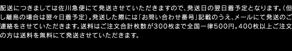 配送につきましては佐川急便にて発送させていただきますので、発送日の翌日着予定となります。（但し離島の場合は翌々日着予定）。発送した際には「お問い合わせ番号」記載のうえ、メールにて発送のご連絡をさせていただきます。送料はご注文合計枚数が300枚まで全国一律500円。400枚以上ご注文の方は送料を無料にて発送させていただきます。