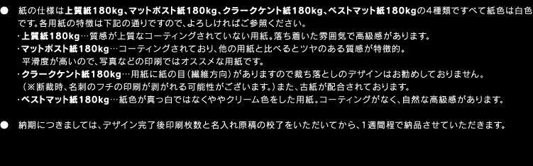 ●紙の仕様は上質紙180kg、マットポスト紙180kg、クラークケント紙180kg、ベストマット紙180kgの4種類ですべて紙色は白色です。各用紙の特徴は下記の通りですので、よろしければご参照ください。・上質紙180kg…質感が上質なコーティングされていない用紙。落ち着いた雰囲気で高級感があります。・マットポスト紙180kg…コーティングされており、他の用紙と比べるとツヤのある質感が特徴的。 　　 平滑度が高いので、写真などの印刷ではオススメな用紙です。・クラークケント紙180kg…用紙に紙の目（繊維方向）がありますので裁ち落としのデザインはお勧めしておりません。（※断裁時、名刺のフチの印刷が剥がれる可能性がございます。）また、古紙が配合されております。・ベストマット紙180kg…紙色が真っ白ではなくややクリーム色をした用紙。コーティングがなく、自然な高級感があります。●納期につきましては、デザイン完了後印刷枚数と名入れ原稿の校了をいただいてから、1週間程で納品させていただきます。