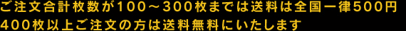 ご注文合計枚数が100〜300枚までは全国一律500円、400枚以上ご注文の方は送料無料にいたします