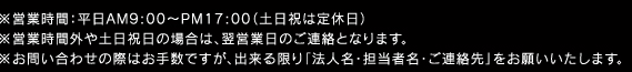 ※営業時間：平日AM9:00〜PM17:00（土日祝は定休日） ※営業時間外や土日祝日の場合は、翌営業日のご連絡となります。 ※お問い合わせの際はお手数ですが、出来る限り「法人名・担当者名・ご連絡先」をお願いいたします。