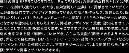 弊社の考える「PROMORTION　Re.DESIGN」の最終的な目的としてはPRツールを刷新し強化していただき、有効活用して企業PRに貢献させていただくことが最終目的です。アイディアを絞っていろんなモノを作ったり、製造したり、販売したりしていても、それをエンドユーザーに認知してもらうためのツールが弱いとなかなか認知をしてもらえません。弊社はデザインにて貢献・認知をさせていただくことで自社のPRにもなります。そこでまずデザイン費無料にて作成した名刺の出来栄えを見て判断していただき、さらなる貢献が期待できるようであれば、弊社にて会社案内・DM・リーフレット・チラシ・封筒・メンバーズカードなどのデザインもぜひ、ご依頼ください。営業PRツールとして、より効果的なモノを企画・デザイン提案させていただきます。